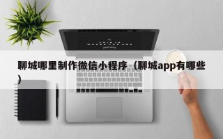 樟树聊城哪里制作微信小程序（聊城app有哪些）