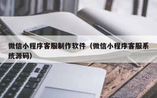樟树微信小程序客服制作软件（微信小程序客服系统源码）